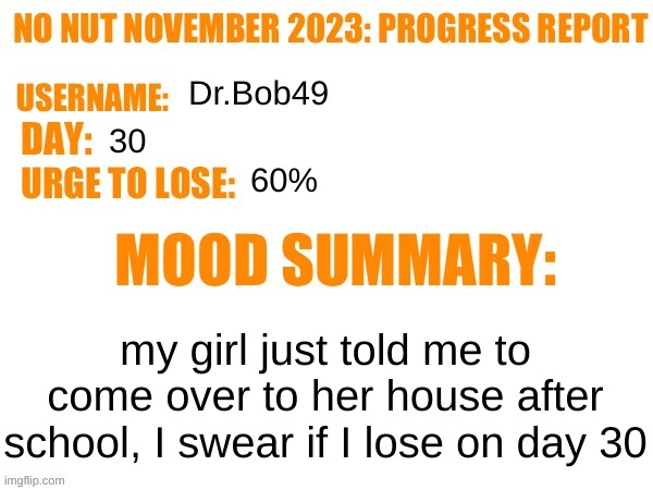 home stretch... | Dr.Bob49; 30; 60%; my girl just told me to come over to her house after school, I swear if I lose on day 30 | image tagged in no nut november 2023 progress report | made w/ Imgflip meme maker