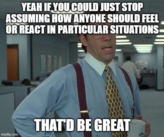 Yeah if you could  | YEAH IF YOU COULD JUST STOP ASSUMING HOW ANYONE SHOULD FEEL OR REACT IN PARTICULAR SITUATIONS; THAT'D BE GREAT | image tagged in yeah if you could,memes | made w/ Imgflip meme maker