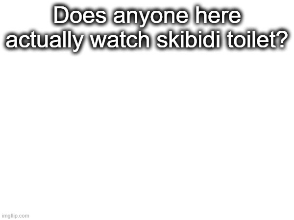 . | Does anyone here actually watch skibidi toilet? | made w/ Imgflip meme maker