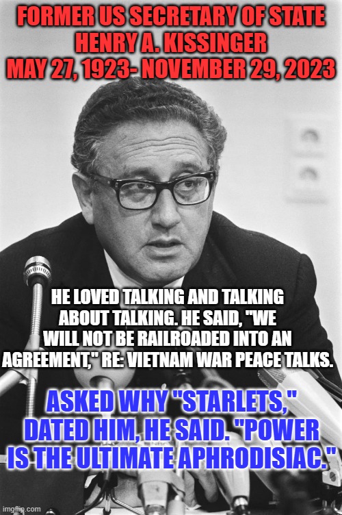 His negotiated reduction of tensions with the USSR laid the groundwork for "Perestroika." | FORMER US SECRETARY OF STATE
HENRY A. KISSINGER
MAY 27, 1923- NOVEMBER 29, 2023; HE LOVED TALKING AND TALKING ABOUT TALKING. HE SAID, "WE WILL NOT BE RAILROADED INTO AN AGREEMENT," RE: VIETNAM WAR PEACE TALKS. ASKED WHY "STARLETS," DATED HIM, HE SAID. "POWER IS THE ULTIMATE APHRODISIAC." | image tagged in politics | made w/ Imgflip meme maker