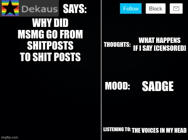 Dekaus' Ramblings 2.0 | WHY DID MSMG GO FROM SHITPOSTS TO SHIT POSTS; WHAT HAPPENS IF I SAY [CENSORED]; SADGE; THE VOICES IN MY HEAD | image tagged in dekaus' ramblings 2 0 | made w/ Imgflip meme maker
