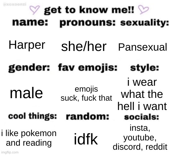 i decided to do one of these | Harper; she/her; Pansexual; emojis suck, fuck that; i wear what the hell i want; male; insta, youtube, discord, reddit; idfk; i like pokemon and reading | image tagged in get to know me but better | made w/ Imgflip meme maker