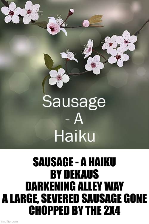 2X4 | SAUSAGE - A HAIKU
BY DEKAUS
DARKENING ALLEY WAY
A LARGE, SEVERED SAUSAGE GONE
CHOPPED BY THE 2X4 | made w/ Imgflip meme maker