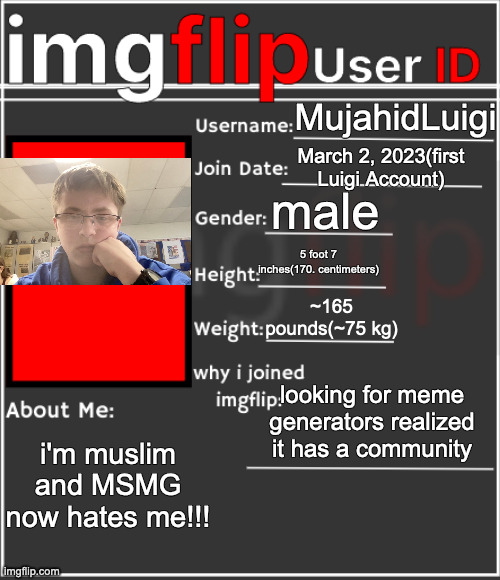 imgflip User ID | MujahidLuigi; March 2, 2023(first Luigi Account); male; 5 foot 7 inches(170. centimeters); ~165 pounds(~75 kg); looking for meme generators realized it has a community; i'm muslim and MSMG now hates me!!! | image tagged in imgflip user id | made w/ Imgflip meme maker