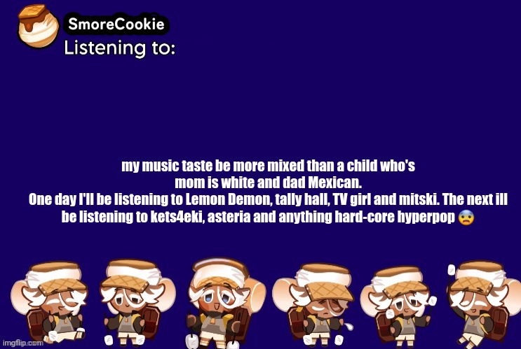 SmoreCookie announcement template v2 (thanks Banditos) | my music taste be more mixed than a child who's mom is white and dad Mexican.
One day I'll be listening to Lemon Demon, tally hall, TV girl and mitski. The next ill be listening to kets4eki, asteria and anything hard-core hyperpop 😨 | image tagged in smorecookie announcement template v2 thanks banditos | made w/ Imgflip meme maker