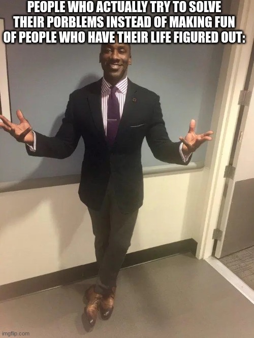 shannon sharpe | PEOPLE WHO ACTUALLY TRY TO SOLVE THEIR PORBLEMS INSTEAD OF MAKING FUN OF PEOPLE WHO HAVE THEIR LIFE FIGURED OUT: | image tagged in shannon sharpe | made w/ Imgflip meme maker