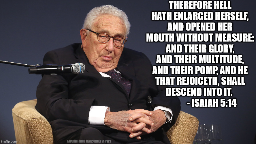 Kissinger | THEREFORE HELL HATH ENLARGED HERSELF, AND OPENED HER MOUTH WITHOUT MEASURE: AND THEIR GLORY, AND THEIR MULTITUDE, AND THEIR POMP, AND HE THAT REJOICETH, SHALL DESCEND INTO IT.                - ISAIAH 5:14; FAVORITE KING JAMES BIBLE VERSES | made w/ Imgflip meme maker