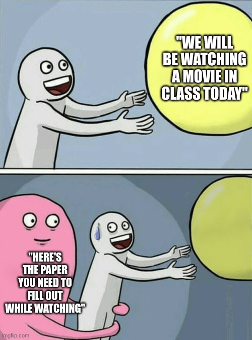 didn't feel like adding clarifying text | "WE WILL BE WATCHING A MOVIE IN CLASS TODAY"; "HERE'S THE PAPER YOU NEED TO FILL OUT WHILE WATCHING" | image tagged in memes,running away balloon,school,funny,funny memes | made w/ Imgflip meme maker