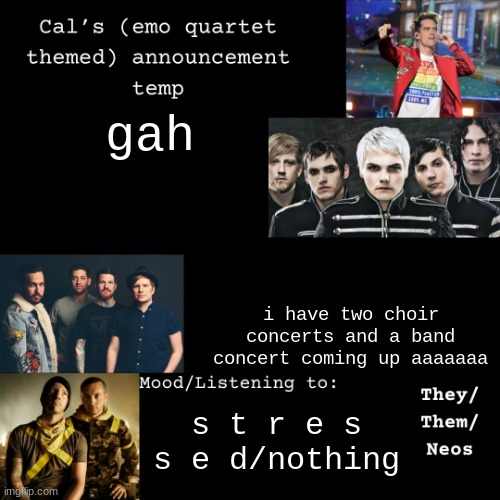 ahh | gah; i have two choir concerts and a band concert coming up aaaaaaa; s t r e s s e d/nothing | image tagged in cal's emo announcement temp | made w/ Imgflip meme maker