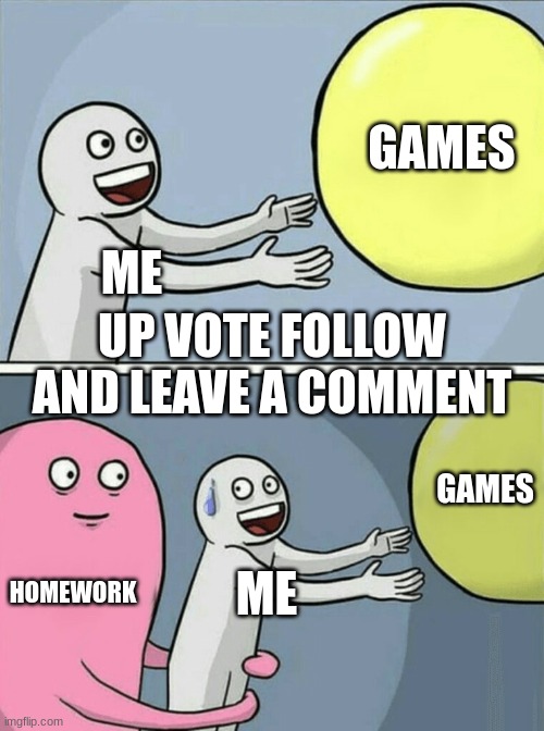 ok | GAMES; ME; UP VOTE FOLLOW AND LEAVE A COMMENT; GAMES; HOMEWORK; ME | image tagged in memes,running away balloon | made w/ Imgflip meme maker