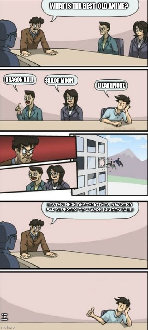 Boardroom Meeting Sugg 2 | WHAT IS THE BEST  OLD ANIME? DEATHNOTE; SAILOR MOON; DRAGON BALL; LISTEN HERE DEATHNOTE IS AMAZING FAR SUPERIOR TO A MERE DRAGON BALL! HE FINALLY GOT LISTENED TO. | image tagged in boardroom meeting sugg 2 | made w/ Imgflip meme maker