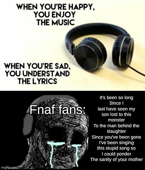 When your sad you understand the lyrics | It's been so long
Since I last have seen my son lost to this monster
To the man behind the slaughter
Since you've been gone
I've been singing this stupid song so I could ponder
The sanity of your mother; Fnaf fans: | image tagged in when your sad you understand the lyrics | made w/ Imgflip meme maker