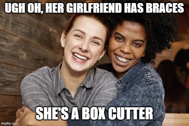 Box Cutter | UGH OH, HER GIRLFRIEND HAS BRACES; SHE'S A BOX CUTTER | image tagged in lesbians | made w/ Imgflip meme maker