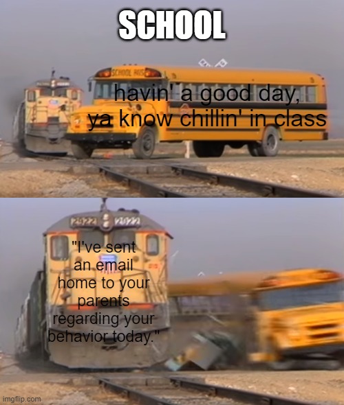 A train hitting a school bus | SCHOOL; havin' a good day, ya know chillin' in class; "I've sent an email home to your parents regarding your behavior today." | image tagged in a train hitting a school bus | made w/ Imgflip meme maker