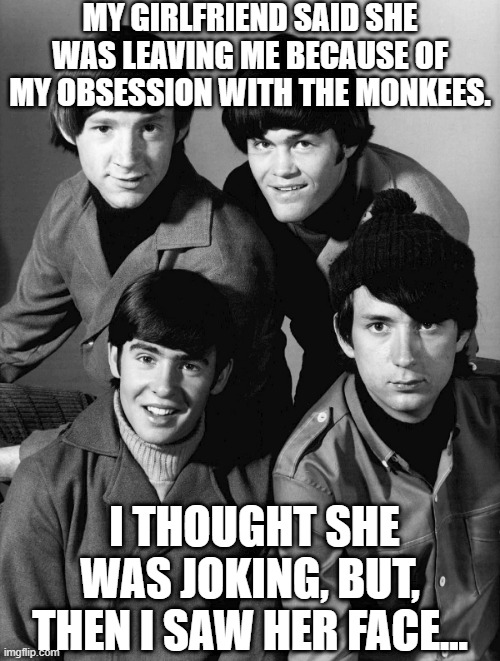 Hey Hey I Love the Monkees | MY GIRLFRIEND SAID SHE WAS LEAVING ME BECAUSE OF MY OBSESSION WITH THE MONKEES. I THOUGHT SHE WAS JOKING, BUT, THEN I SAW HER FACE... | image tagged in the monkees | made w/ Imgflip meme maker