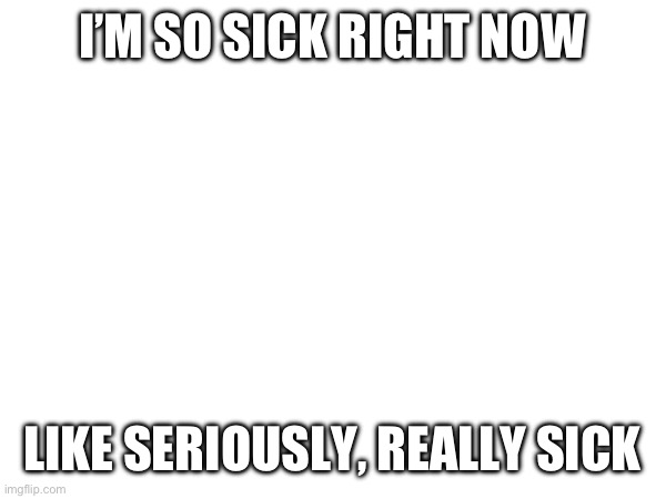 I’M SO SICK RIGHT NOW; LIKE SERIOUSLY, REALLY SICK | made w/ Imgflip meme maker