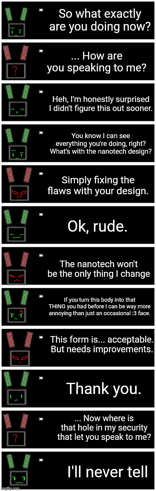 This is how the redesign canonically happened (EC is the only one who can hear her) | So what exactly are you doing now? ... How are you speaking to me? Heh, I'm honestly surprised I didn't figure this out sooner. You know I can see everything you're doing, right? What's with the nanotech design? Simply fixing the flaws with your design. Ok, rude. The nanotech won't be the only thing I change; If you turn this body into that THING you had before I can be way more annoying than just an occasional :3 face. This form is... acceptable. But needs improvements. Thank you. ... Now where is that hole in my security that let you speak to me? I'll never tell | image tagged in 4 undertale textboxes,undertale text box | made w/ Imgflip meme maker