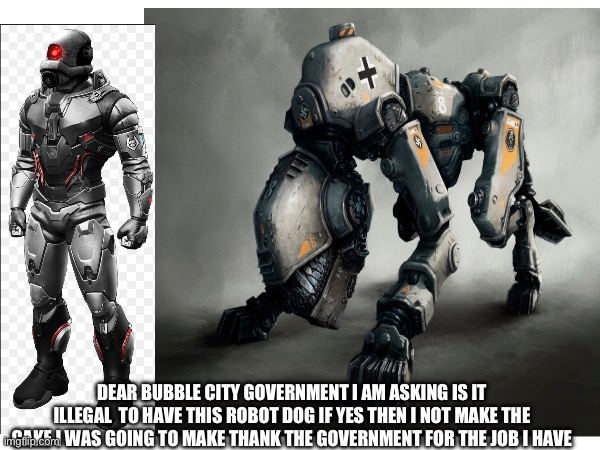 DEAR BUBBLE CITY GOVERNMENT I AM ASKING IS IT ILLEGAL  TO HAVE THIS ROBOT DOG IF YES THEN I NOT MAKE THE CAKE I WAS GOING TO MAKE THANK THE GOVERNMENT FOR THE JOB I HAVE | made w/ Imgflip meme maker