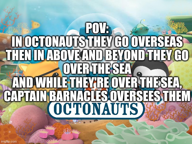 pov: octonauts | POV:
IN OCTONAUTS THEY GO OVERSEAS
THEN IN ABOVE AND BEYOND THEY GO OVER THE SEA
AND WHILE THEY'RE OVER THE SEA, CAPTAIN BARNACLES OVERSEES THEM | image tagged in octonauts,funny,pov | made w/ Imgflip meme maker