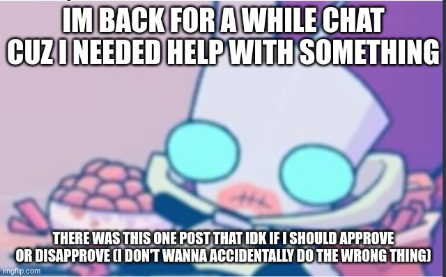 Hi again chat | IM BACK FOR A WHILE CHAT CUZ I NEEDED HELP WITH SOMETHING; THERE WAS THIS ONE POST THAT IDK IF I SHOULD APPROVE OR DISAPPROVE (I DON'T WANNA ACCIDENTALLY DO THE WRONG THING) | image tagged in gir | made w/ Imgflip meme maker