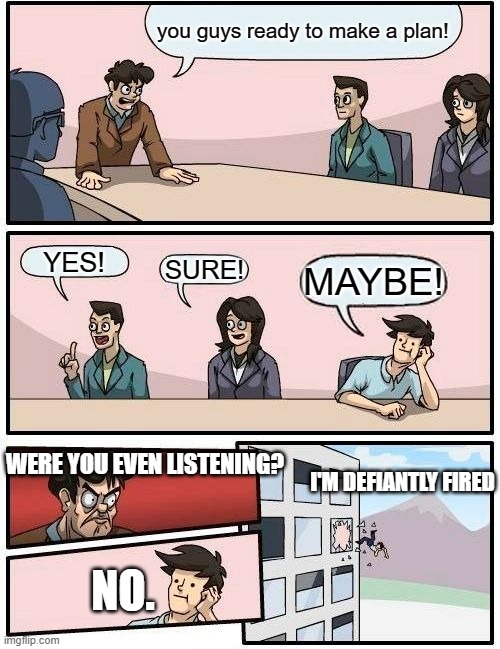 Boardroom Meeting Suggestion | you guys ready to make a plan! YES! SURE! MAYBE! WERE YOU EVEN LISTENING? I'M DEFIANTLY FIRED; NO. | image tagged in memes,boardroom meeting suggestion | made w/ Imgflip meme maker