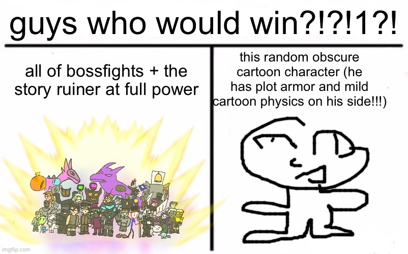 guys he could totally beat you all!!!!!! | guys who would win?!?!1?! all of bossfights + the story ruiner at full power; this random obscure cartoon character (he has plot armor and mild cartoon physics on his side!!!) | image tagged in who would win blank | made w/ Imgflip meme maker