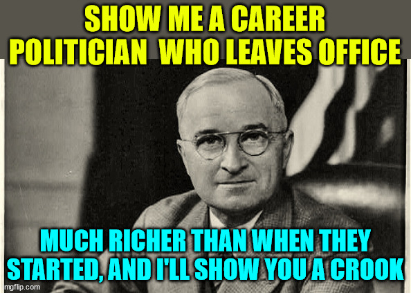 harry truman | SHOW ME A CAREER POLITICIAN  WHO LEAVES OFFICE MUCH RICHER THAN WHEN THEY STARTED, AND I'LL SHOW YOU A CROOK | image tagged in harry truman | made w/ Imgflip meme maker