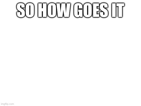 SO HOW GOES IT | made w/ Imgflip meme maker