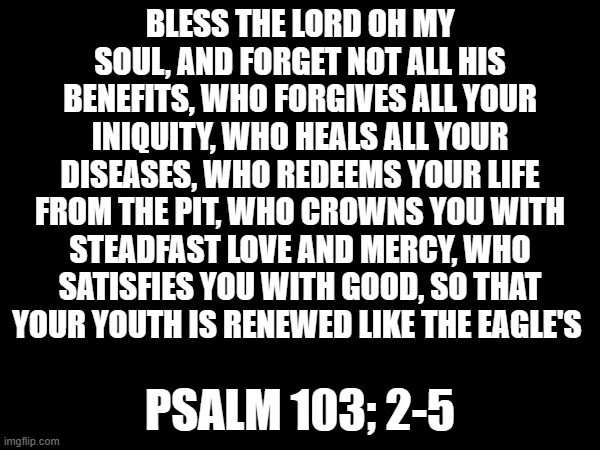 He truly is an amazing God! | BLESS THE LORD OH MY SOUL, AND FORGET NOT ALL HIS BENEFITS, WHO FORGIVES ALL YOUR INIQUITY, WHO HEALS ALL YOUR DISEASES, WHO REDEEMS YOUR LIFE FROM THE PIT, WHO CROWNS YOU WITH STEADFAST LOVE AND MERCY, WHO SATISFIES YOU WITH GOOD, SO THAT YOUR YOUTH IS RENEWED LIKE THE EAGLE'S; PSALM 103; 2-5 | image tagged in christianity,god | made w/ Imgflip meme maker