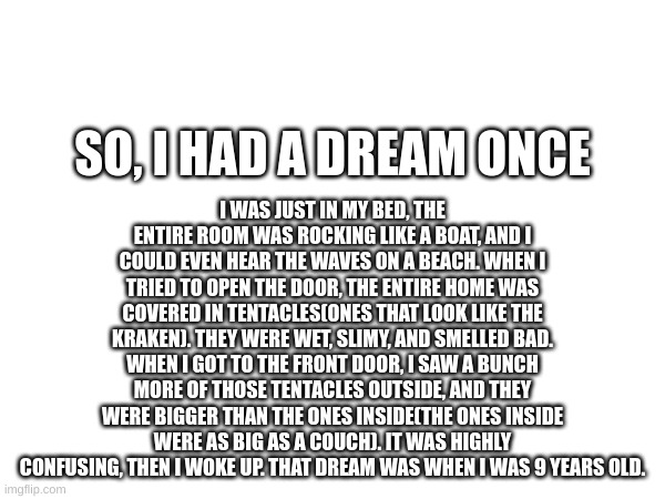 weird, isn't it? | I WAS JUST IN MY BED, THE ENTIRE ROOM WAS ROCKING LIKE A BOAT, AND I COULD EVEN HEAR THE WAVES ON A BEACH. WHEN I TRIED TO OPEN THE DOOR, THE ENTIRE HOME WAS COVERED IN TENTACLES(ONES THAT LOOK LIKE THE KRAKEN). THEY WERE WET, SLIMY, AND SMELLED BAD. WHEN I GOT TO THE FRONT DOOR, I SAW A BUNCH MORE OF THOSE TENTACLES OUTSIDE, AND THEY WERE BIGGER THAN THE ONES INSIDE(THE ONES INSIDE WERE AS BIG AS A COUCH). IT WAS HIGHLY CONFUSING, THEN I WOKE UP. THAT DREAM WAS WHEN I WAS 9 YEARS OLD. SO, I HAD A DREAM ONCE | made w/ Imgflip meme maker