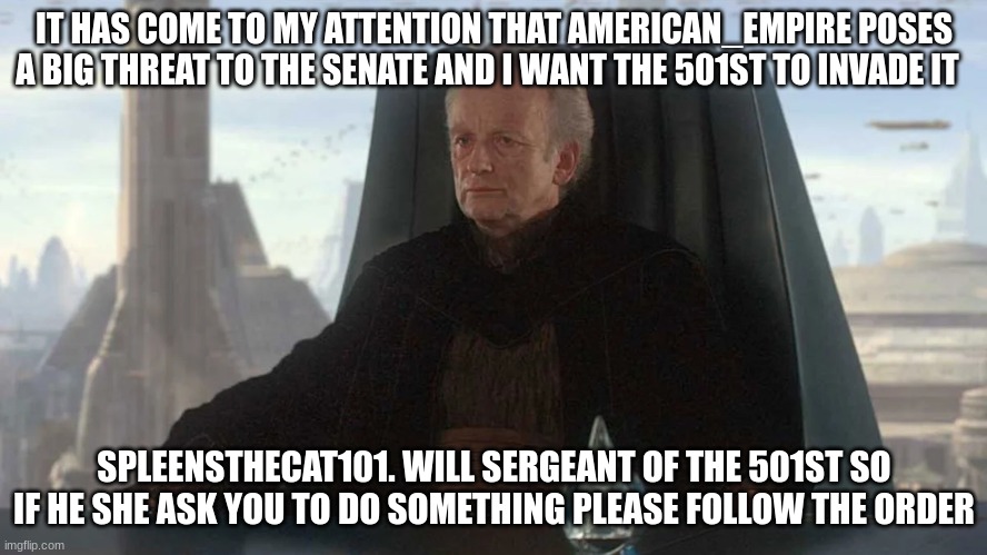 IT HAS COME TO MY ATTENTION THAT AMERICAN_EMPIRE POSES A BIG THREAT TO THE SENATE AND I WANT THE 501ST TO INVADE IT; SPLEENSTHECAT101. WILL SERGEANT OF THE 501ST SO IF HE SHE ASK YOU TO DO SOMETHING PLEASE FOLLOW THE ORDER | made w/ Imgflip meme maker