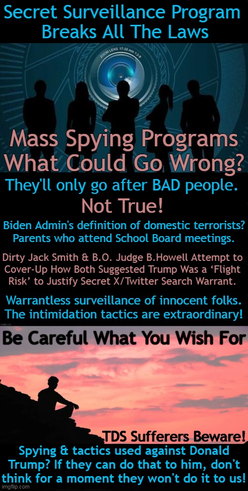 If we allow this to continue, forget freedom and liberty... | Secret Surveillance Program 
Breaks All The Laws; Mass Spying Programs
What Could Go Wrong? They'll only go after BAD people. Not True! Biden Admin's definition of domestic terrorists?

Parents who attend School Board meetings. Dirty Jack Smith & B.O. Judge B.Howell Attempt to 

Cover-Up How Both Suggested Trump Was a ‘Flight 
Risk’ to Justify Secret X/Twitter Search Warrant. Warrantless surveillance of innocent folks.
The intimidation tactics are extraordinary! Be Careful What You Wish For; TDS Sufferers Beware! Spying & tactics used against Donald
Trump? If they can do that to him, don't
think for a moment they won't do it to us! | image tagged in spying,surveillance,freedom,liberty,donald trump,political humor | made w/ Imgflip meme maker