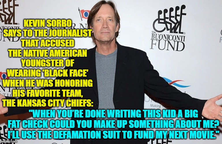 Modern problems require modern solutions. | KEVIN SORBO SAYS TO THE JOURNALIST THAT ACCUSED THE NATIVE AMERICAN YOUNGSTER OF WEARING 'BLACK FACE' WHEN HE WAS HONORING HIS FAVORITE TEAM, THE KANSAS CITY CHIEFS:; "WHEN YOU’RE DONE WRITING THIS KID A BIG FAT CHECK COULD YOU MAKE UP SOMETHING ABOUT ME? I’LL USE THE DEFAMATION SUIT TO FUND MY NEXT MOVIE." | image tagged in yep | made w/ Imgflip meme maker