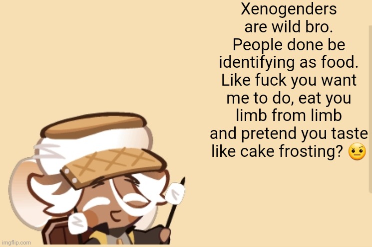 SmoreCookie jdjddbjdbdjdbdbdb | Xenogenders are wild bro. People done be identifying as food. Like fuck you want me to do, eat you limb from limb and pretend you taste like cake frosting? 🤨 | image tagged in smorecookie jdjddbjdbdjdbdbdb | made w/ Imgflip meme maker