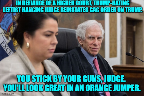 Now this should get interesting. | IN DEFIANCE OF A HIGHER COURT, TRUMP-HATING LEFTIST HANGING JUDGE REINSTATES GAG ORDER ON TRUMP. YOU STICK BY YOUR GUNS, JUDGE.  YOU'LL LOOK GREAT IN AN ORANGE JUMPER. | image tagged in yep | made w/ Imgflip meme maker