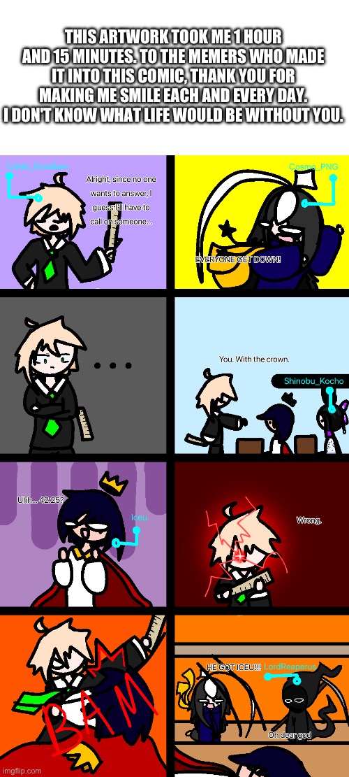 :D | THIS ARTWORK TOOK ME 1 HOUR AND 15 MINUTES. TO THE MEMERS WHO MADE IT INTO THIS COMIC, THANK YOU FOR MAKING ME SMILE EACH AND EVERY DAY. I DON'T KNOW WHAT LIFE WOULD BE WITHOUT YOU. | image tagged in artwork,took me forever,me when the | made w/ Imgflip meme maker