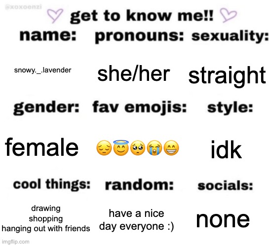 get to know me but better | snowy._.lavender; she/her; straight; 😔😇🥺😭😁; idk; female; none; have a nice day everyone :); drawing
shopping
hanging out with friends | image tagged in get to know me but better | made w/ Imgflip meme maker