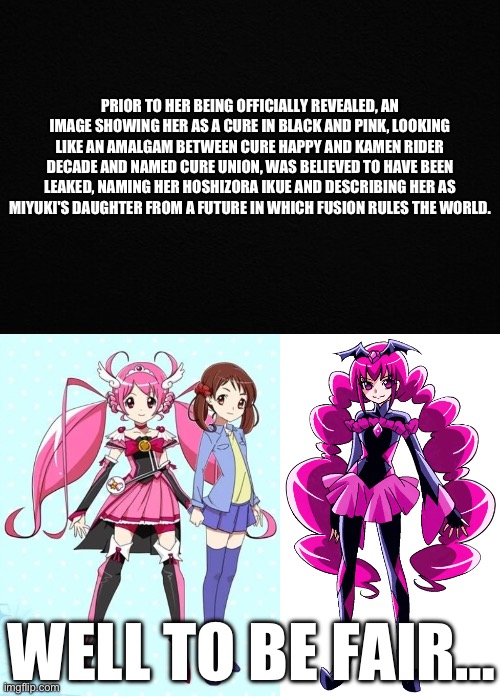 When I was younger, this is what I thought | PRIOR TO HER BEING OFFICIALLY REVEALED, AN IMAGE SHOWING HER AS A CURE IN BLACK AND PINK, LOOKING LIKE AN AMALGAM BETWEEN CURE HAPPY AND KAMEN RIDER DECADE AND NAMED CURE UNION, WAS BELIEVED TO HAVE BEEN LEAKED, NAMING HER HOSHIZORA IKUE AND DESCRIBING HER AS MIYUKI'S DAUGHTER FROM A FUTURE IN WHICH FUSION RULES THE WORLD. WELL TO BE FAIR… | image tagged in smile precure,precure | made w/ Imgflip meme maker