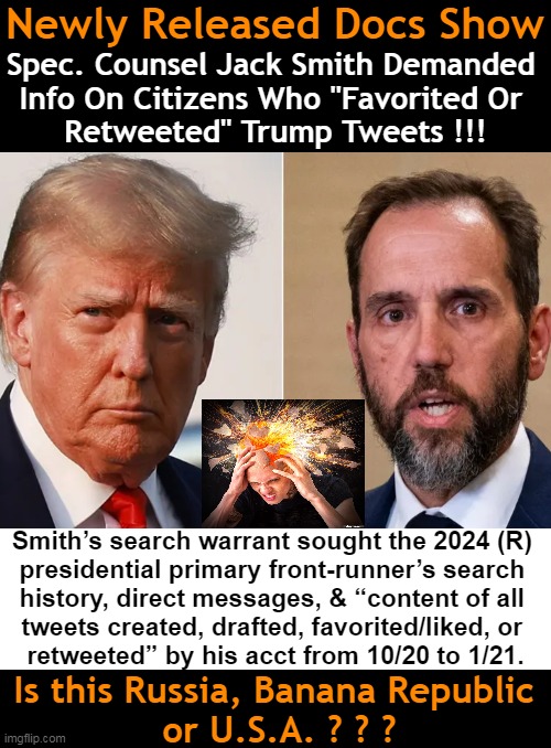 “There is no benign or reasonable justification for that demand.”  Steve Friend, former FBI agent | Newly Released Docs Show; Spec. Counsel Jack Smith Demanded 
Info On Citizens Who "Favorited Or 
Retweeted" Trump Tweets !!! Smith’s search warrant sought the 2024 (R) 

presidential primary front-runner’s search 
history, direct messages, & “content of all 
tweets created, drafted, favorited/liked, or 
retweeted” by his acct from 10/20 to 1/21. Is this Russia, Banana Republic 
or U.S.A. ? ? ? | image tagged in donald trump,jack smith,government corruption,tweets,tds,political humor | made w/ Imgflip meme maker
