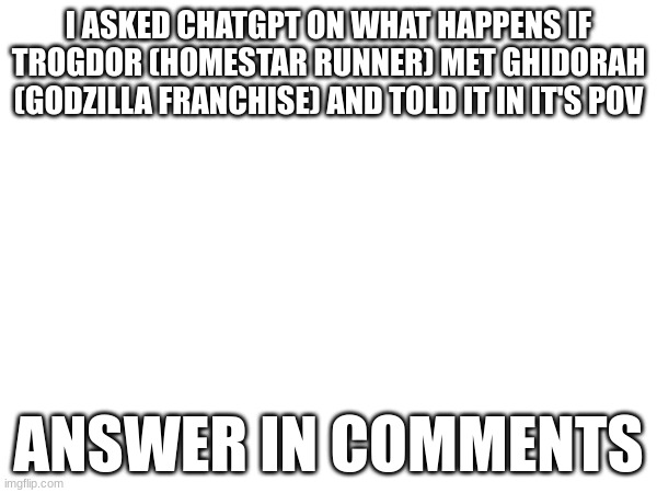 read comments | I ASKED CHATGPT ON WHAT HAPPENS IF TROGDOR (HOMESTAR RUNNER) MET GHIDORAH (GODZILLA FRANCHISE) AND TOLD IT IN IT'S POV; ANSWER IN COMMENTS | made w/ Imgflip meme maker