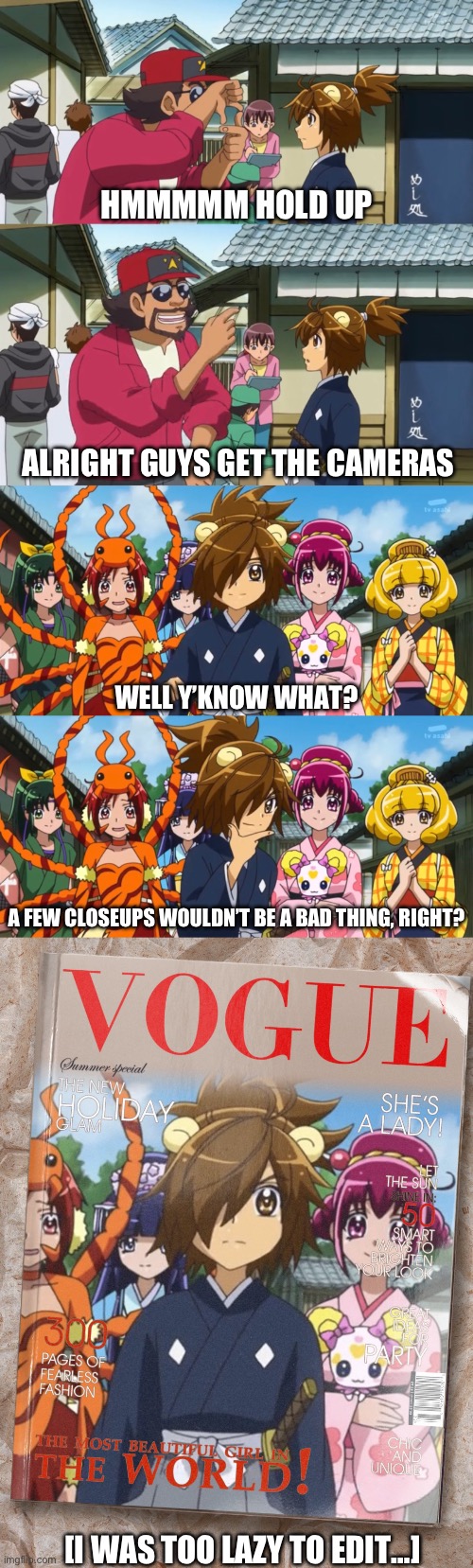 SmPC33 be like… | HMMMMM HOLD UP; ALRIGHT GUYS GET THE CAMERAS; WELL Y’KNOW WHAT? A FEW CLOSEUPS WOULDN’T BE A BAD THING, RIGHT? [I WAS TOO LAZY TO EDIT…] | image tagged in precure,smile precure,vogue,PrettyCures | made w/ Imgflip meme maker