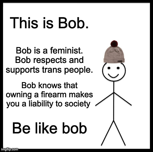 Practice common sense | This is Bob. Bob is a feminist.
Bob respects and supports trans people. Bob knows that owning a firearm makes you a liability to society; Be like bob | image tagged in memes,be like bill,politics,liberal | made w/ Imgflip meme maker