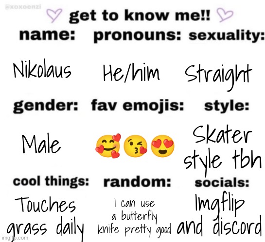 get to know me but better | Nikolaus; He/him; Straight; 🥰😘😍; Skater style tbh; Male; Imgflip and discord; I can use a butterfly knife pretty good; Touches grass daily | image tagged in get to know me but better | made w/ Imgflip meme maker