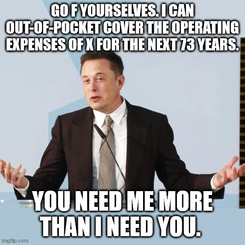 elon says go f yourself | GO F YOURSELVES. I CAN OUT-OF-POCKET COVER THE OPERATING EXPENSES OF X FOR THE NEXT 73 YEARS. YOU NEED ME MORE THAN I NEED YOU. | image tagged in elon musk | made w/ Imgflip meme maker