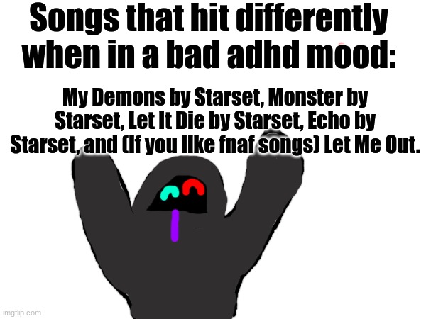 I think I just like Starset 0-0 | Songs that hit differently when in a bad adhd mood:; My Demons by Starset, Monster by Starset, Let It Die by Starset, Echo by Starset, and (if you like fnaf songs) Let Me Out. | image tagged in song,music | made w/ Imgflip meme maker