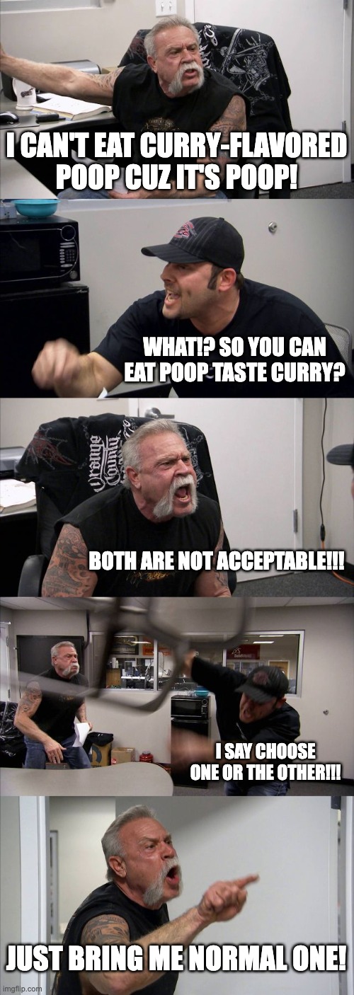 ultimate question | I CAN'T EAT CURRY-FLAVORED POOP CUZ IT'S POOP! WHAT!? SO YOU CAN EAT POOP TASTE CURRY? BOTH ARE NOT ACCEPTABLE!!! I SAY CHOOSE ONE OR THE OTHER!!! JUST BRING ME NORMAL ONE! | image tagged in memes,american chopper argument | made w/ Imgflip meme maker