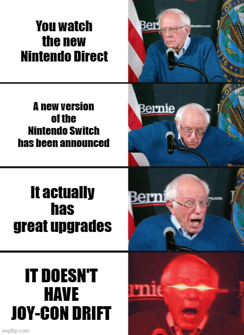 hopefully the next console joystick doesn't drift | You watch the new Nintendo Direct; A new version of the Nintendo Switch has been announced; It actually has great upgrades; IT DOESN'T HAVE JOY-CON DRIFT | image tagged in bernie sanders reaction nuked,nintendo,nintendo switch | made w/ Imgflip meme maker