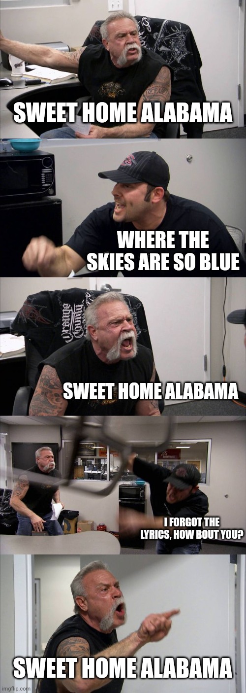 Me? Tired? How could you tell? | SWEET HOME ALABAMA; WHERE THE SKIES ARE SO BLUE; SWEET HOME ALABAMA; I FORGOT THE LYRICS, HOW BOUT YOU? SWEET HOME ALABAMA | image tagged in memes,american chopper argument | made w/ Imgflip meme maker