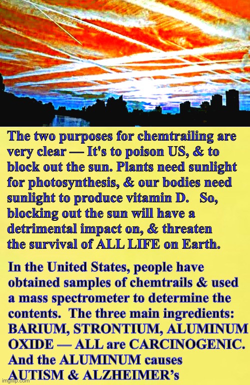 Evil Sky-Painters.   They Know What They Are Doing | The two purposes for chemtrailing are
very clear — It's to poison US, & to
block out the sun. Plants need sunlight
for photosynthesis, & our bodies need
sunlight to produce vitamin D.   So,
blocking out the sun will have a
detrimental impact on, & threaten
the survival of ALL LIFE on Earth. In the United States, people have
obtained samples of chemtrails & used
a mass spectrometer to determine the
contents.  The three main ingredients:
BARIUM, STRONTIUM, ALUMINUM
OXIDE — ALL are CARCINOGENIC.
And the ALUMINUM causes
AUTISM & ALZHEIMER’s | image tagged in memes,globalists plans are evil,evil leftists do evil,progressives leftists n fjb voters can all kissmyass,ya evil pukes | made w/ Imgflip meme maker