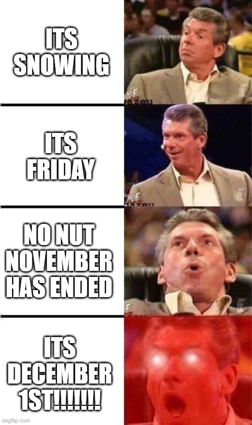 Can you believe it guys? Christmas time! Im so happy about this information :) | ITS SNOWING; ITS FRIDAY; NO NUT NOVEMBER HAS ENDED; ITS DECEMBER 1ST!!!!!!! | image tagged in vince mcmahon reaction w/glowing eyes,christmas,snow,funny,memes,dank memes | made w/ Imgflip meme maker